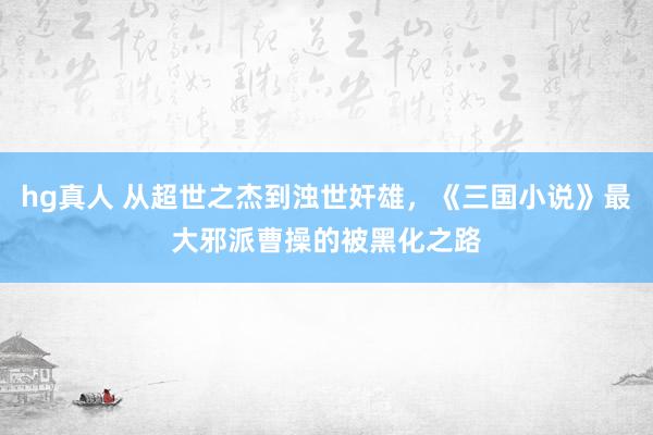 hg真人 从超世之杰到浊世奸雄，《三国小说》最大邪派曹操的被黑化之路