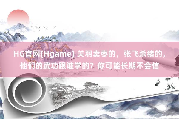 HG官网(Hgame) 关羽卖枣的，张飞杀猪的，他们的武功跟谁学的？你可能长期不会信