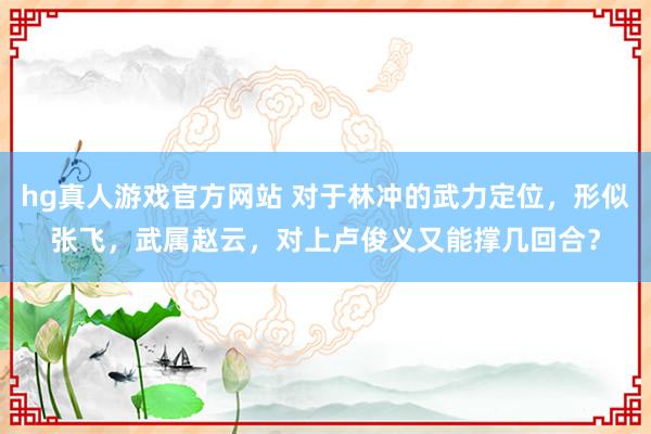 hg真人游戏官方网站 对于林冲的武力定位，形似张飞，武属赵云，对上卢俊义又能撑几回合？