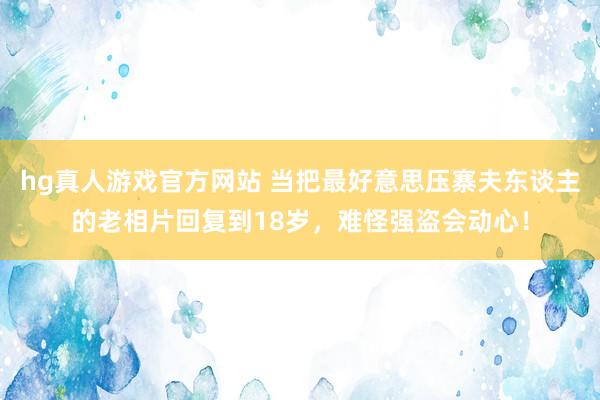 hg真人游戏官方网站 当把最好意思压寨夫东谈主的老相片回复到18岁，难怪强盗会动心！
