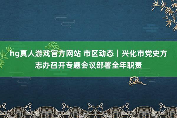 hg真人游戏官方网站 市区动态｜兴化市党史方志办召开专题会议部署全年职责