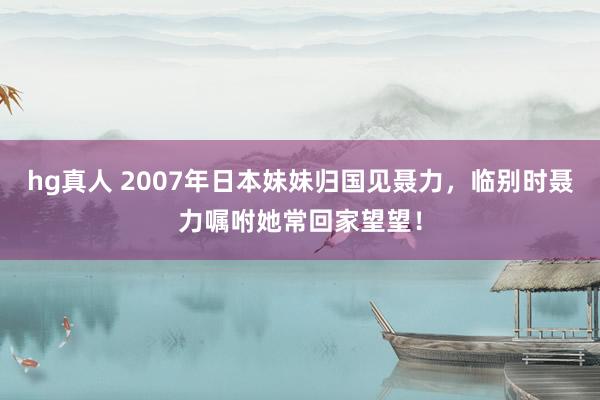 hg真人 2007年日本妹妹归国见聂力，临别时聂力嘱咐她常回家望望！