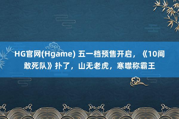HG官网(Hgame) 五一档预售开启，《10间敢死队》扑了，山无老虎，寒噤称霸王