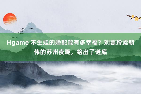 Hgame 不生娃的婚配能有多幸福？刘嘉玲梁朝伟的苏州夜晚，给出了谜底