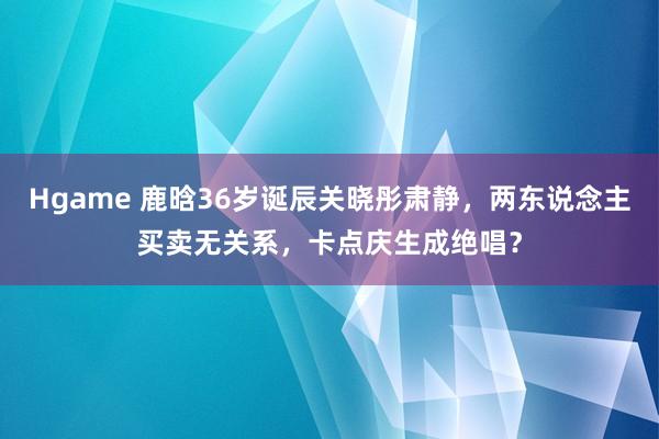 Hgame 鹿晗36岁诞辰关晓彤肃静，两东说念主买卖无关系，卡点庆生成绝唱？