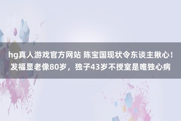 hg真人游戏官方网站 陈宝国现状令东谈主揪心！发福显老像80岁，独子43岁不授室是唯独心病