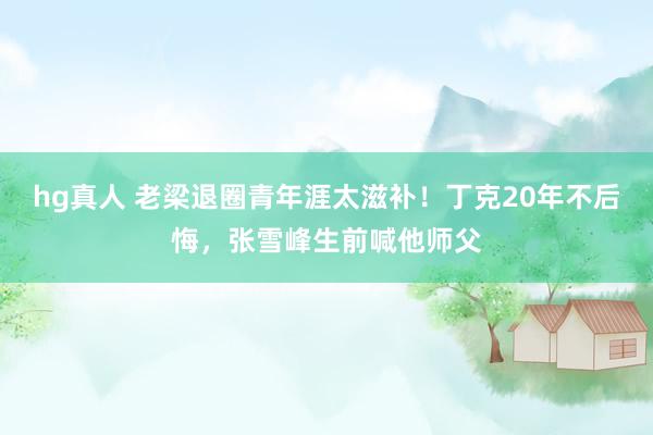 hg真人 老梁退圈青年涯太滋补！丁克20年不后悔，张雪峰生前喊他师父