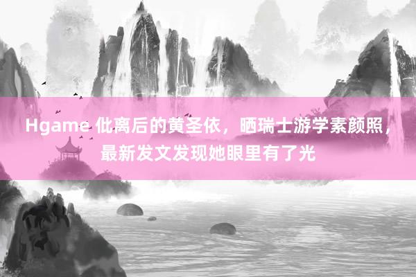 Hgame 仳离后的黄圣依，晒瑞士游学素颜照，最新发文发现她眼里有了光
