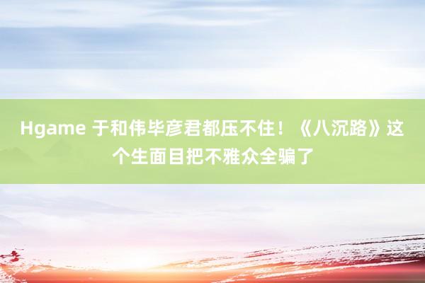 Hgame 于和伟毕彦君都压不住！《八沉路》这个生面目把不雅众全骗了