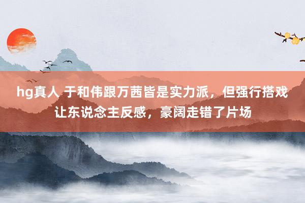 hg真人 于和伟跟万茜皆是实力派，但强行搭戏让东说念主反感，豪阔走错了片场
