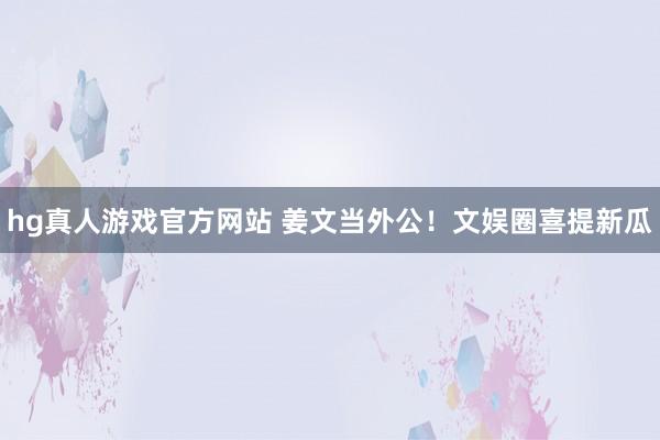hg真人游戏官方网站 姜文当外公！文娱圈喜提新瓜