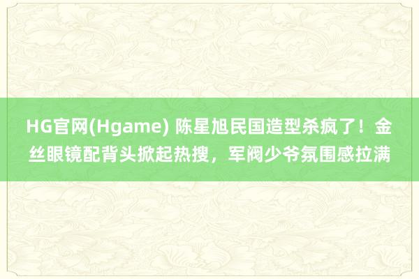 HG官网(Hgame) 陈星旭民国造型杀疯了！金丝眼镜配背头掀起热搜，军阀少爷氛围感拉满