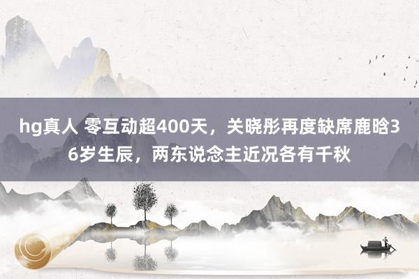 hg真人 零互动超400天，关晓彤再度缺席鹿晗36岁生辰，两东说念主近况各有千秋