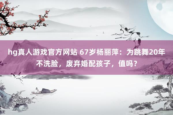 hg真人游戏官方网站 67岁杨丽萍：为跳舞20年不洗脸，废弃婚配孩子，值吗？