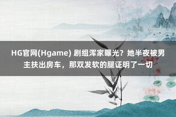 HG官网(Hgame) 剧组浑家曝光？她半夜被男主扶出房车，那双发软的腿证明了一切