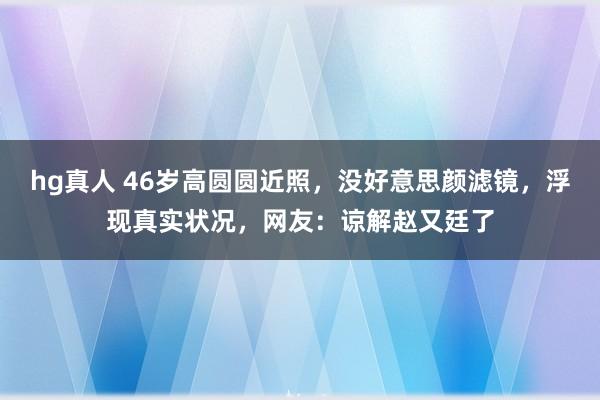 hg真人 46岁高圆圆近照，没好意思颜滤镜，浮现真实状况，网友：谅解赵又廷了