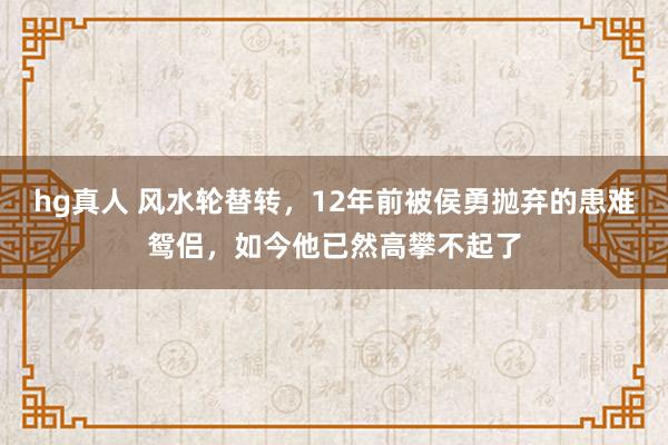 hg真人 风水轮替转，12年前被侯勇抛弃的患难鸳侣，如今他已然高攀不起了