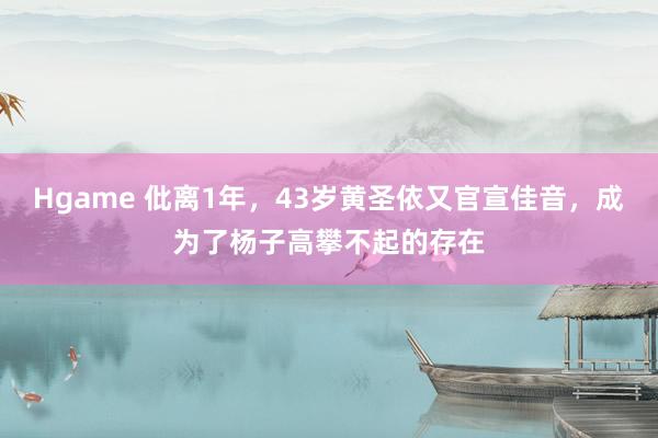 Hgame 仳离1年，43岁黄圣依又官宣佳音，成为了杨子高攀不起的存在