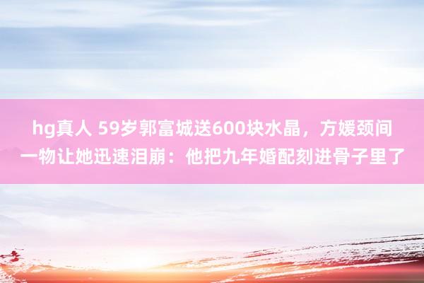 hg真人 59岁郭富城送600块水晶，方媛颈间一物让她迅速泪崩：他把九年婚配刻进骨子里了