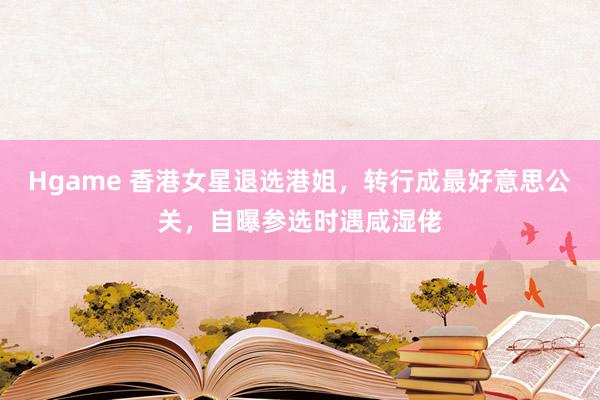 Hgame 香港女星退选港姐，转行成最好意思公关，自曝参选时遇咸湿佬
