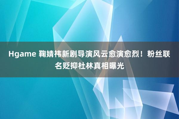 Hgame 鞠婧祎新剧导演风云愈演愈烈！粉丝联名贬抑杜林真相曝光