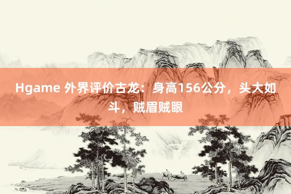 Hgame 外界评价古龙：身高156公分，头大如斗，贼眉贼眼