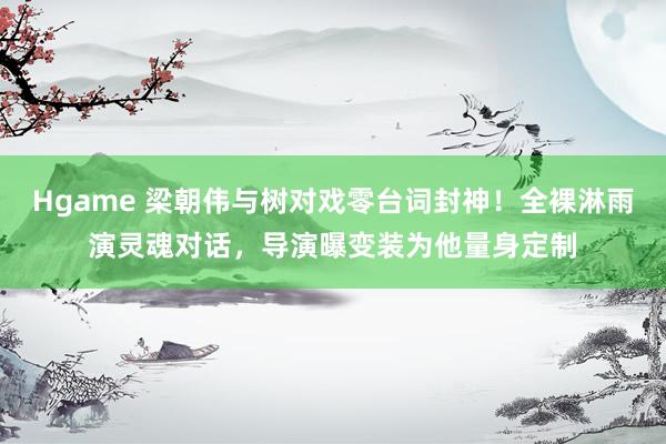 Hgame 梁朝伟与树对戏零台词封神！全裸淋雨演灵魂对话，导演曝变装为他量身定制