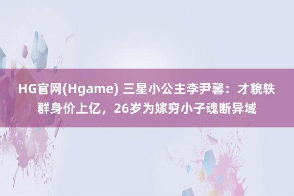 HG官网(Hgame) 三星小公主李尹馨：才貌轶群身价上亿，26岁为嫁穷小子魂断异域