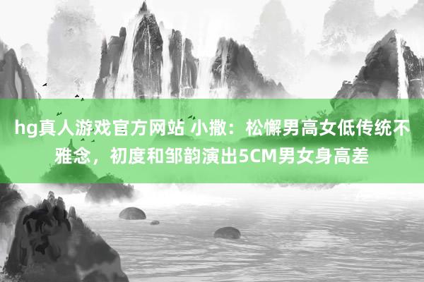 hg真人游戏官方网站 小撒：松懈男高女低传统不雅念，初度和邹韵演出5CM男女身高差