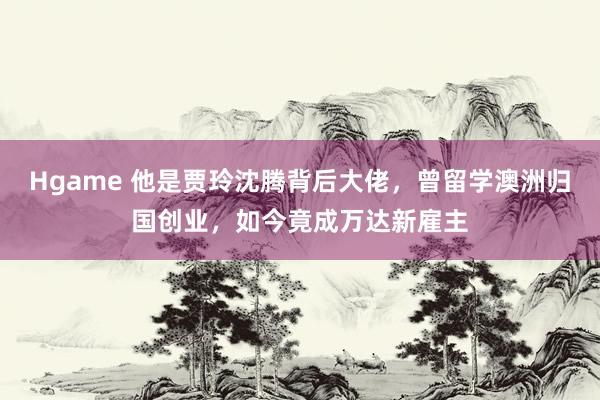 Hgame 他是贾玲沈腾背后大佬，曾留学澳洲归国创业，如今竟成万达新雇主