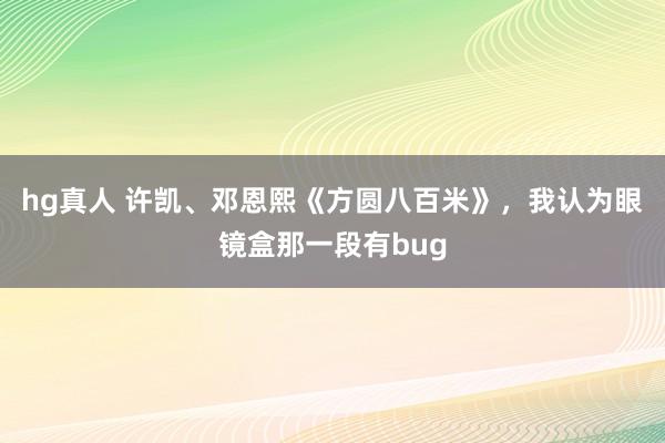 hg真人 许凯、邓恩熙《方圆八百米》，我认为眼镜盒那一段有bug