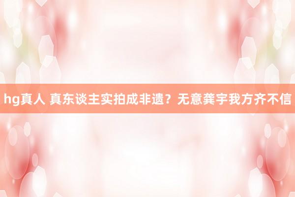 hg真人 真东谈主实拍成非遗？无意龚宇我方齐不信