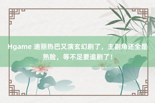 Hgame 迪丽热巴又演玄幻剧了，主副角还全是熟脸，等不足要追剧了！