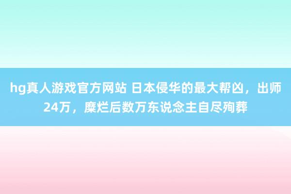 hg真人游戏官方网站 日本侵华的最大帮凶，出师24万，糜烂后数万东说念主自尽殉葬