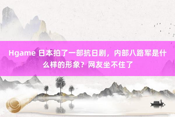Hgame 日本拍了一部抗日剧，内部八路军是什么样的形象？网友坐不住了