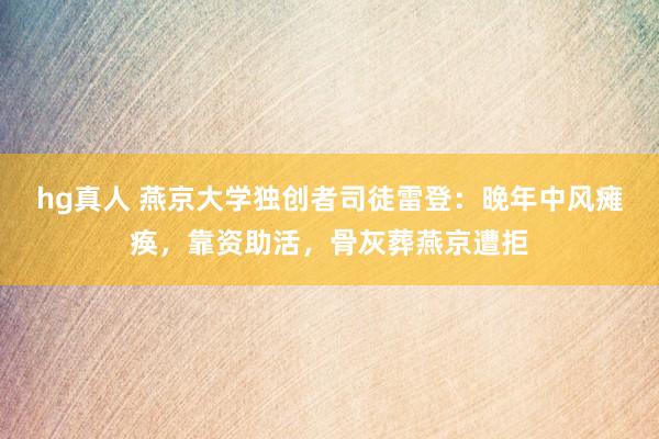 hg真人 燕京大学独创者司徒雷登：晚年中风瘫痪，靠资助活，骨灰葬燕京遭拒