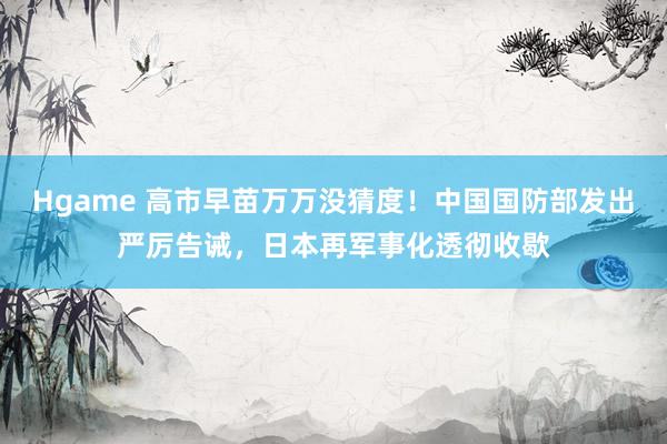 Hgame 高市早苗万万没猜度！中国国防部发出严厉告诫，日本再军事化透彻收歇