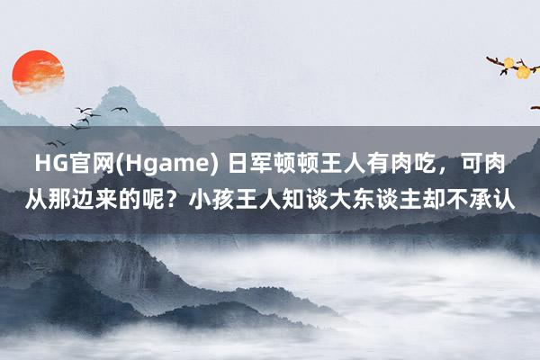 HG官网(Hgame) 日军顿顿王人有肉吃，可肉从那边来的呢？小孩王人知谈大东谈主却不承认