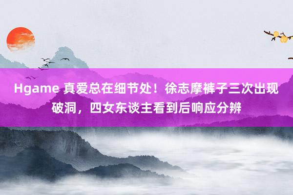 Hgame 真爱总在细节处！徐志摩裤子三次出现破洞，四女东谈主看到后响应分辨