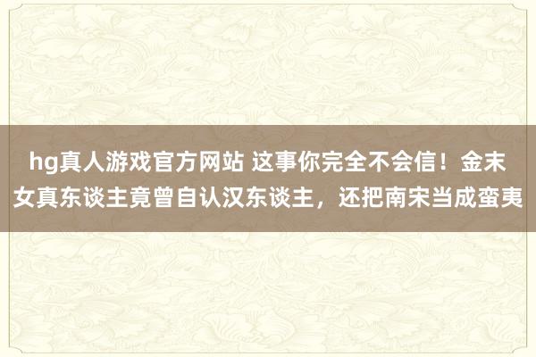 hg真人游戏官方网站 这事你完全不会信！金末女真东谈主竟曾自认汉东谈主，还把南宋当成蛮夷