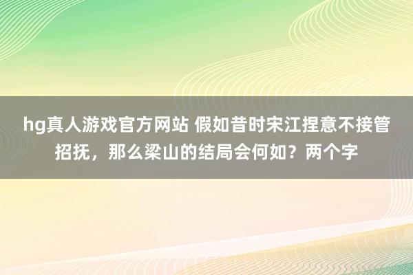 hg真人游戏官方网站 假如昔时宋江捏意不接管招抚，那么梁山的结局会何如？两个字