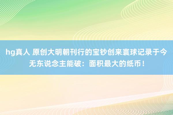 hg真人 原创大明朝刊行的宝钞创来寰球记录于今无东说念主能破：面积最大的纸币！