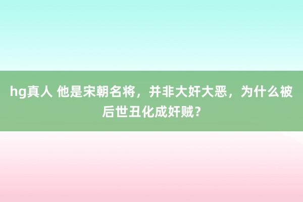 hg真人 他是宋朝名将，并非大奸大恶，为什么被后世丑化成奸贼？