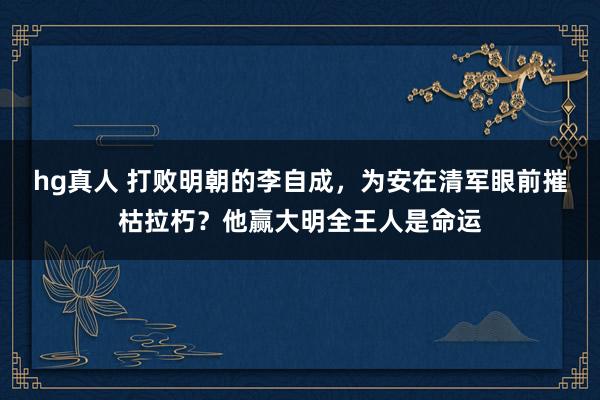 hg真人 打败明朝的李自成，为安在清军眼前摧枯拉朽？他赢大明全王人是命运