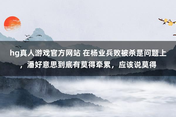 hg真人游戏官方网站 在杨业兵败被杀是问题上，潘好意思到底有莫得牵累，应该说莫得