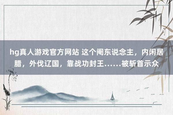 hg真人游戏官方网站 这个阉东说念主，内闲居腊，外伐辽国，靠战功封王……被斩首示众