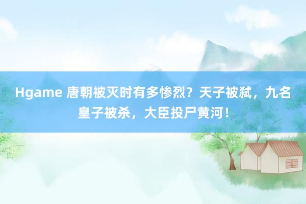 Hgame 唐朝被灭时有多惨烈？天子被弑，九名皇子被杀，大臣投尸黄河！