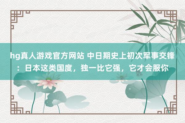 hg真人游戏官方网站 中日期史上初次军事交锋：日本这类国度，独一比它强，它才会服你