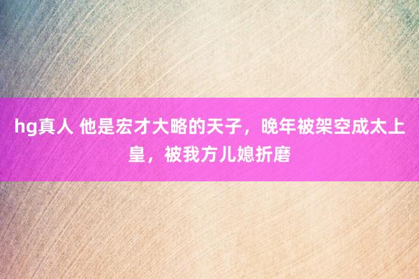 hg真人 他是宏才大略的天子，晚年被架空成太上皇，被我方儿媳折磨
