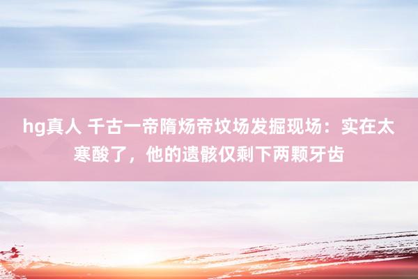 hg真人 千古一帝隋炀帝坟场发掘现场：实在太寒酸了，他的遗骸仅剩下两颗牙齿